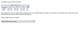 Consider projects Alpha and Beta:
Cash Flows ($)
C₁
Co
Project
Alpha -385,000 246,000 272,995
Beta -195,000 133,500 147,000 28
IRR
( 8 )
Which project did you choose?
22
The opportunity cost of capital is 8%. Suppose you can undertake Alpha or Beta, but not both. Use the IRR rule to make the choice.
(Hint: What's the incremental investment in Alpha?)
Which project did you choose?