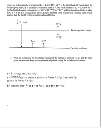 where pw is the density of water and L, = 2.5 x 106 J kg-1 is the latent heat of vaporization for
water vapour. Here, E is assumed to be in units ofms-1. The solar constant is S, = 1362 W m-2,
the Stefan-Boltzmann constant is o = 5.67 x 10-8 W m-2 K-4, and the planetary albedo is taken
to be a = 0.29. For all questions below, assume that the Earth system is in a steady-state, which
implies that the Earth system is in thermal equilibrium.
*(1– ap)
Atmospheric layer
FLH
oT
Earth's surface
1. Write an expression for the energy balance of the surface in terms of Ts, TA and the other
given parameters. Keep your expression algebraic, using the notation given above.
E= (1 – a)+ ɛoTA-FHL-OTs*
%3D
1362W m-2
E =
)(1 – 0.29)+ (0.9 )(5.67 × 10-8 W m-² K¯4)T^*- (55 W m-2)
(5.67 x 10-8 W m-² K-4)Ts*
E = (241.755) W m-2 + (5.1 x 10-8)TA- (3. 118 × 10-6)Tsʻ
