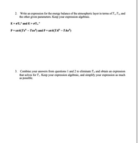 2. Write an expression for the energy balance of the atmospheric layer in terms of Ts, TA, and
the other given parameters. Keep your expression algebraic.
E = oTs* and E = oTA*
P=ɛ0A(Ts* – Tso*) and P= ɛ0A(TA* – TAo*)
3. Combine your answers from questions 1 and 2 to eliminate TĄ and obtain an expression
that solves for T3. Keep your expression algebraic, and simplify your expression as much
as possible.
