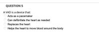 QUESTION 5
A VAD is a device that:
Acts as a pacemaker
Can defibrillate the heart as needed
Replaces the heart
Helps the heart to move blood around the body
