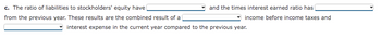 c. The ratio of liabilities to stockholders' equity have
from the previous year. These results are the combined result of a
and the times interest earned ratio has
income before income taxes and
interest expense in the current year compared to the previous year.