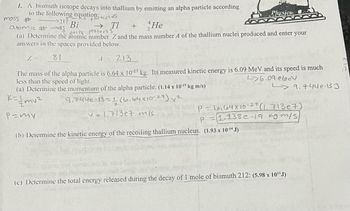 1. A bismuth isotope decays into thallium by emitting an alpha particle according
to the following equation:
→217
mass #
All particles
atomic #83
Bi
He
only
protons
(a) Determine the atomic number Z and the mass number A of the thallium nuclei produced and enter your
answers in the spaces provided below.
Z == 81
1 = 213
The mass of the alpha particle is 6.64 x 10-27 kg. Its measured kinetic energy is 6.09 MeV and its speed is much
less than the speed of light.
26.09 ebev
(a) Determine the momentum of the alpha particle. (1.14 x 10-¹9 kg m/s)
K=//mv²
9.744e-13=116.64x10-27) ²
P=my
→ TI +
0.00P dige
v=1.713e7 m/s
Plyysics
(b) Determine the kinetic energy of the recoiling thallium nucleus. (1.93 x 10-14 J)
P - 6,64 x 10-27 (1. 713e7)
P
1.138e-19 kgm/s)
9.744e-13 J
pretopte
(c) Determine the total energy released during the decay of 1 mole of bismuth 212: (5.98 x 10¹¹J)
ora