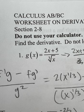 CALCULUS AB/BC
WORKSHEET ON DERIVA
Section 2-8 just a 2nd tigery at
Do not use your calculator.
Find the derivative. Do not l
2x+5
1. g(x)=
32,
'g - fg'
g²
2x+5
3√x
->
= 2(X¹/3)-
((x)' /3)
-2/2\