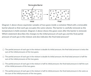 Removable Barrier
Final
Diagram 1 above shows equimolar samples of two gases inside a container fitted with a removable
barrier placed so that each gas occupies the same volume. The barrier is carefully removed as the
temperature is held constant. Diagram 2 above shows the gases soon after the barrier is removed.
Which statement describes the changes to the initial pressure of each gas and the final partial
pressure of each gas in the mixture and also indicates the final total pressure?
Initial
The partial pressure of each gas in the mixture is double its initial pressure; the final total pressure is twice the
sum of the initial pressures of the two gases.
The partial pressure of each gas in the mixture is double its initial pressure; the final total pressure is half the
sum of the initial pressures of the two gases.
The partial pressure of each gas in the mixture is half its initial pressure; the final total pressure is half the sum
of the initial pressures of the two gases.
The partial pressure of each gas in the mixture is half its initial pressure; the final total pressure is the same as
the sum of the initial pressures of the two gases.