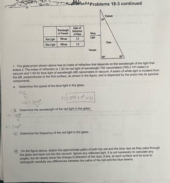 a.
Problems 18-3 continued
Levode nwere risq erit ghols alavaut
Vacuum to xoolds aneing you
30⁰
Deslo ani ni Iripil to beaga erii animateb 9 Inlog ts yo en overleden prinsibtanoo va
Index of
Wavelength Refraction
in Vacuum
of Glass
1.5
1.6
Red Light
Blue Light
1.5=3X10²
V
700 nm
480 nm
Determine the speed of the blue light in the glass.
n=c
V
1.6= 3x108
V=2x108
White
Light
Vacuum
1. The glass prism shown above has an index of refraction that depends on the wavelength of the light that
enters it. The index of refraction is 1.50 for red light of wavelength 700 nanometers (700 x 10 meter) in
vacuum and 1.60 for blue light of wavelength 480 nanometers in vacuum. A beam of white light is incident from
the left, perpendicular to the first surface, as shown in the figure, and is dispersed by the prism into its spectral
components.
V
Determine the wavelength of the red light in the glass.
V-1.875 x 108 m/s
90°
Determine the frequency of the red light in the glass.
Glass
60⁰
A S
ed of anoggensil Hoold oilasiq srl ni aiddud his ne ei storit
frigil to ever lollensa of ensagen Isrw riote 2 waled
On the figure above, sketch the approximate paths of both the red and the blue rays as they pass through
the glass and back out into the vacuum. Ignore any reflected light. It is not necessary to calculate any
angles, but do clearly show the change in direction of the rays, if any, at each surface and be sure to
distinguish carefully any differences between the paths of the red and the blue beams.