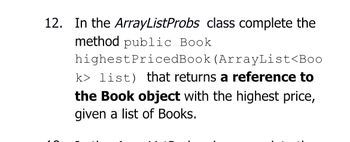 12. In the ArrayListProbs class complete the
method public Book
highestPricedBook (ArrayList<Boo
k> list) that returns a reference to
the Book object with the highest price,
given a list of Books.