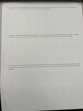 4. If 37.5 grams of potassium chlorate are decomposed into potassium chloride and oxygen gas, what is the maximum
potential liters of oxygen gas that could be collected at STP conditions?
5. How many milliliters of liquid bromine (density = 3.12 g/mL) could theoretically be formed if 45.7 grams of sodium
bromide are reacted with excess chlorine gas? The other product of the reaction will be sodium chloride.
6. If 55.6 grams of zinc sulfate are experimentally produced when excess zinc chloride solution reacts with 47.3 grams
of aluminum sulfate, what is the percent yield of this reaction? The other product of the reaction will be aluminum
chloride.