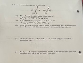 (b) The Lewis structures for IFs and XeF4 are shown below.
:F.:F:
F:
(i)
What is the molecular geometry (shape) of the IFs molecule?
(ii)
(iii)
ABSE square pyramidal
What is the molecular geometry (shape) of the XeF4 molecule?
AB4E2
Square planar
Both IFs and XeF4 contain polar bonds, but only one is a polar molecule. Which of the substances is a
polar molecule, and which of the substances is a non-polar molecule? Justify your decision.
Filter (pa) Honkbas (po)
od
(iv)
voled svaro orb no word?
Which of the substances would more likely be soluble in water? Justify your decision based on
intermolecular forces.
(v)
Both IFs and XeF4 are gases at room conditions. Which of the two compounds would you expect to
behave more ideally (like an ideal gas)? Justify your decision.
004 0001 COST 003