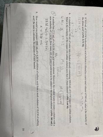 5. If 30.0 mL of 12.0 M hydrochloric acid solution is diluted to a new total volume of 500 mL, what is the molarity of
the dilute acid? (ANS: 0.72 M)
v₁ m₁ = √₂ m2
12M=X
72 M
36
.5
.03
X=369
6. A student pours 130 mL of water into a beaker already containing 200.0 mL of 6.0 M copper (II) sulfate solution.
What is the molarity of the copper (II) sulfate solution now that it's been diluted? (ANS: 3.64 M)
X=1₁2
M=3,64M
6 M = X
.2
M= 112
330 ML
NO 3
7. A student has 27.5 mL of a 16.0 M nitric acid stock solution. However, the student wants to create a solution with a
new molarity of 1.34 M. How many mL of water would need to be added to the original solution? (ANS: 301 mL)
27.5(16) = 1.34(x)
x = 328 mL
8. How would you prepare 1000. mL of a 4.50 M solution of sulfuric acid from a stock solution of 18.0 M of sulfuric
acid? Be sure to calculate the amount of water needed.
201
10