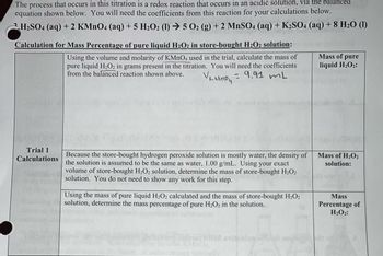 The process that occurs in this titration is a redox reaction that occurs in an acidic solution, via the balanced
equation shown below. You will need the coefficients from this reaction for your calculations below.
H₂SO4 (aq) + 2 KMnO4 (aq) + 5 H₂O2 (1)→ 5 O2 (g) + 2 MnSO4 (aq) + K2SO4 (aq) + 8 H₂O (1)
Calculation for Mass Percentage of pure liquid H₂O2 in store-bought H₂O2 solution:
Using the volume and molarity of KMnO4 used in the trial, calculate the mass of
pure liquid H₂O2 in grams present in the titration. You will need the coefficients
from the balanced reaction shown above.
= 9.91 mL
У кмпон
Trial 1
Calculations
84
Because the store-bought hydrogen peroxide solution is mostly water, the density of
the solution is assumed to be the same as water, 1.00 g/mL. Using your exact
volume of store-bought H₂O2 solution, determine the mass of store-bought H₂O2
solution. You do not need to show any work for this step.
Using the mass of pure liquid H₂O2 calculated and the mass of store-bought H₂O₂
solution, determine the mass percentage of pure H₂O2 in the solution.
A colebizo tapt o
KMnO
Mass of pure
liquid H₂O₂:
Mass of H₂O₂
solution:
Mass
Percentage of
H₂O₂: