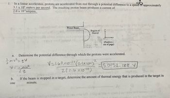 1. In a linear accelerator, protons are accelerated from rest through a potential difference to
to a se
a speed of approximately
3.1 x 100 meters per second. The resulting proton beam produces a current of
2.0 x 10- ampere.
a.
// mv² =qv
b.
one
betounib bigh
v=1_mv²
29
Proton Beam
Region of
Field B
Determine the potential difference through which the protons were accelerated.
(Positive z
out of page)
2
12V=1-67x10-27 (3.1x10²) 50152.188 V
16
2(1.6x10-19)
-19 OF 10 ni ost
yards awod (0)
103000
Ingin (8) BJ (4)
If the beam is stopped in a target, determine the amount of thermal energy that is produced in the target in
minute.
Winstwo Jastando & ampo griw erT J dignol bns m 22sms earl gniw nir icinosisort A
asm si to obutingsm