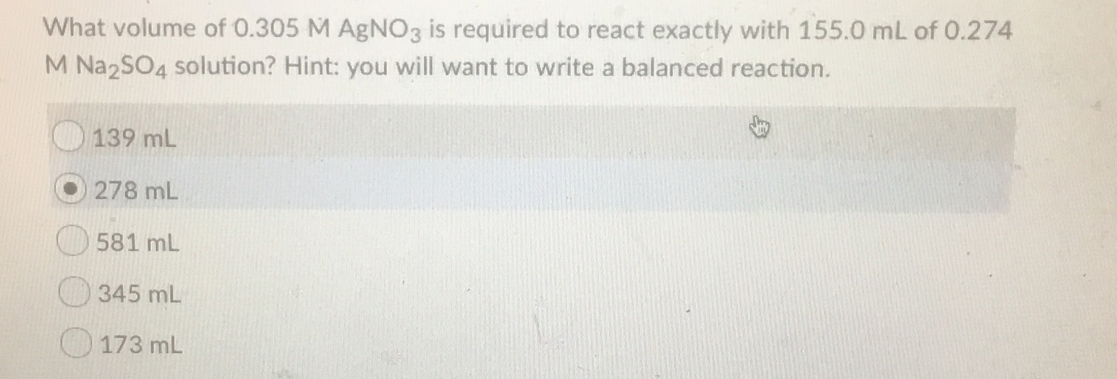 What volume of 0.305 M AgNO3 is required to react exactly with 155.0 mL of 0.274
M Na2SO4 solution? Hint: you will want to write a balanced reaction.
139 mL
278 mL
581 mL
345 mL
173 mL
