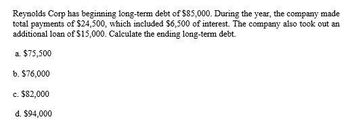 Reynolds Corp has beginning long-term debt of $85,000. During the year, the company made
total payments of $24,500, which included $6,500 of interest. The company also took out an
additional loan of $15,000. Calculate the ending long-term debt.
a. $75,500
b. $76,000
c. $82,000
d. $94,000