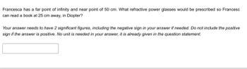 Francesca has a far point of infinity and near point of 50 cm. What refractive power glasses would be prescribed so Francesc
can read a book at 25 cm away, in Diopter?
Your answer needs to have 2 significant figures, including the negative sign in your answer if needed. Do not include the positive
sign if the answer is positive. No unit is needed in your answer, it is already given in the question statement.