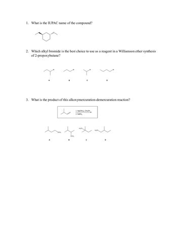 1. What is the IUPAC name of the compound?
..O
2. Which alkyl bromide is the best choice to use as a reagent in a Williamson ether synthesis
of 2-propoxybutane?
A
Br
A
B
OCH3
Br
B
3. What is the product of this alkoxymercuration-demercuration reaction?
OCH₂
C
H₂CO
Br
1. Hg(OAc)2, CH3OH
2. NaBH4
C
H₂CO
D
D