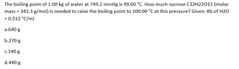 The boiling point of 1.00 kg of water at 749.2 mmHg is 99.60 °C. How much sucrose C12H22011 (molar
mass = 342.3 g/mol) is needed to raise the boiling point to 100.00 °C at this pressure? Given: Kb of H2O
= 0.512 °C/m)
a.640 g
b.270 g
c.140 g
d.440 g