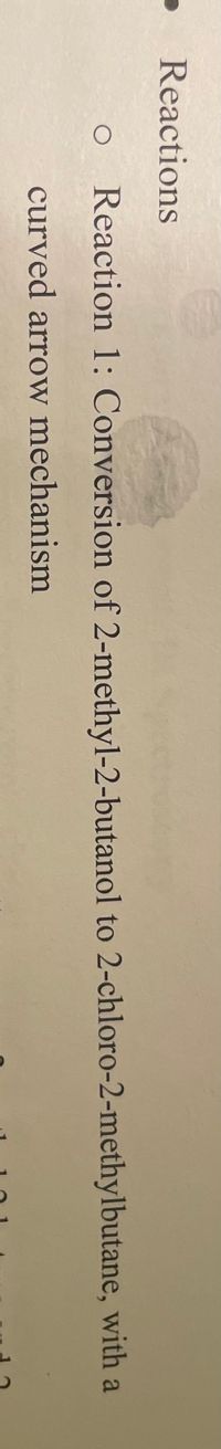 ### Reactions

1. **Reaction 1:**
   - **Description:** Conversion of 2-methyl-2-butanol to 2-chloro-2-methylbutane, with a curved arrow mechanism. 

[Note: The text describes a chemical reaction mechanism that likely involves the use of curved arrows to indicate the movement of electrons in the chemical process. This information would typically be accompanied by diagrams or illustrations of the molecular structures and the electron movements, which are crucial for understanding the mechanism of the reaction.]

#### Explanation of Graphs or Diagrams:
In a typical educational context, diagrams accompanying this text would show the reactants and products with proper chemical structures:
- **Reactant:** 2-methyl-2-butanol
- **Product:** 2-chloro-2-methylbutane

The curved arrows in the diagram would illustrate the flow of electrons during the reaction, such as the leaving of a hydroxyl group and the substitution by a chlorine atom. 

However, the image only contains the written description and no accompanying diagrams.