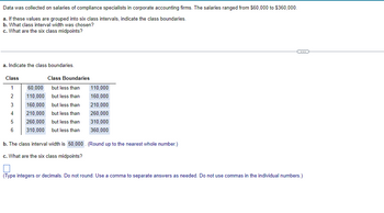 Data was collected on salaries of compliance specialists in corporate accounting firms. The salaries ranged from $60,000 to $360,000.
a. If these values are grouped into six class intervals, indicate the class boundaries.
b. What class interval width was chosen?
c. What are the six class midpoints?
a. Indicate the class boundaries
Class
1
2
3
4
5
6
Class Boundaries
60,000
but less than
110,000
but less than
160,000
but less than
210,000 but less than
260,000
but less than
310,000
but less than
110,000
160,000
210,000
260,000
310,000
360,000
b. The class interval width is 50,000. (Round up to the nearest whole number.)
c. What are the six class midpoints?
C
(Type integers or decimals. Do not round. Use a comma to separate answers as needed. Do not use commas in the individual numbers.)