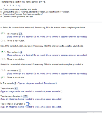 The following is a set of data from a sample of n = 5.
5 174 20
a. Compute the mean, median, and mode.
b. Compute the range, variance, standard deviation, and coefficient of variation.
c. Compute the Z scores. Are there any outliers?
d. Describe the shape of the data set.
a. Select the correct choice below and, if necessary, fill in the answer box to complete your choice.
A. The mean is 3.8.
(Type an integer or a decimal. Do not round. Use a comma to separate answers as needed)
O B. There is no solution.
Select the correct choice below and, if necessary, fill in the answer box to complete your choice.
A. The median is 4.
(Type an integer or a decimal. Do not round. Use a comma to separate answers as needed)
O B. There is no solution.
Select the correct choice below and, if necessary, fill in the answer box to complete your choice.
OA. The mode is
(Type an integer or a decimal. Do not round. Use a comma to separate answers as needed)
B. There is no solution.
b. The range is 6. (Type an integer or a decimal. Do not round.)
The variance is 5.7.
(Type an integer or decimal rounded to two decimal places as needed.)
The standard deviation is 2.39.
(Type an integer or decimal rounded to two decimal places as needed.)
The coefficient of variation is %.
(Type an integer or decimal rounded to two decimal places as needed.)