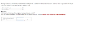 Mickley Company's plantwide predetermined overhead rate is $21.00 per direct labor-hour and its direct labor wage rate is $14.00 per
hour. The following information pertains to Job A-500:
Direct materials
Direct labor
$ 290
$ 210
Required:
1. What is the total manufacturing cost assigned to Job A-500?
2. If Job A-500 consists of 70 units, what is the unit product cost for this job? (Round your answer to 2 decimal places.)
1. Total manufacturing cost
2. Unit product cost
per unit