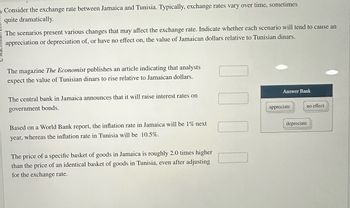 Consider the exchange rate between Jamaica and Tunisia. Typically, exchange rates vary over time, sometimes
quite dramatically.
The scenarios present various changes that may affect the exchange rate. Indicate whether each scenario will tend to cause an
appreciation or depreciation of, or have no effect on, the value of Jamaican dollars relative to Tunisian dinars.
The magazine The Economist publishes an article indicating that analysts
expect the value of Tunisian dinars to rise relative to Jamaican dollars.
The central bank in Jamaica announces that it will raise interest rates on
government bonds.
Based on a World Bank report, the inflation rate in Jamaica will be 1% next
year, whereas the inflation rate in Tunisia will be 10.5%.
The price of a specific basket of goods in Jamaica is roughly 2.0 times higher
than the price of an identical basket of goods in Tunisia, even after adjusting
for the exchange rate.
Answer Bank
appreciate
no effect
depreciate