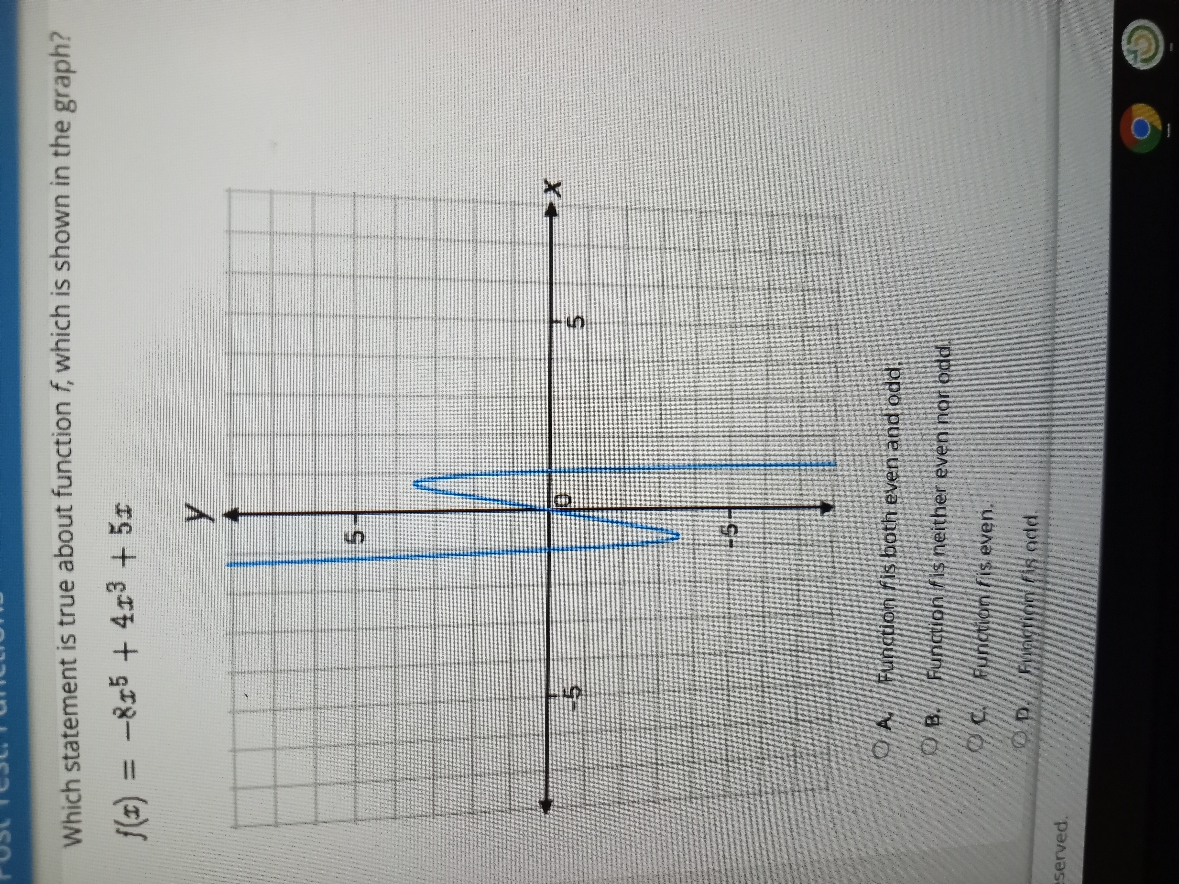 5.
Which statement is true about function f, which is shown in the graph?
f(x) = -815 + 4x3 + 5x
5.
-5
X+
-5
Function fis both even and odd.
OA.
O B. Function fis neither even nor odd.
OC. Function fis even.
O D. Function fis odd.
eserved.
