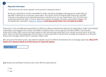 Required Information
[The following information applies to the questions displayed below.]
Evans Ltd. publishes a monthly newsletter for retail marketing managers and requires its subscribers to
pay $45 in advance for a one-year subscription. During the month of August 2019, Evans Ltd. sold 180
one-year subscriptions and received payments in advance from all new subscribers. Only 72 of the new
subscribers paid their fees in time to receive the August newsletter; the other subscriptions began with
the September newsletter. Table 6-4, Table 6-5 (Use appropriate factor from the table provided.)
Evans Ltd. is now considering the possibility of offering a lifetime membership option to its subscribers. Under this proposal,
subscribers could receive the monthly newsletter throughout their lives by paying a flat fee of $540. The one-year
subscription rate of $45 would continue to apply to new and existing subscribers who choose to subscribe on an annual
basis. Assume that the average age of Evans Ltd.'s current subscribers is 38 and their average life expectancy is 78 years.
Evans Ltd.'s average interest rate on long-term debt is 12%.
c-1. Using the information given, calculate the present value of a lifetime membership for an average subscriber. (Round PV
factors to 4 decimal places and final answer to 2 decimal places.)
Present value
c-2. Would it be profitable for Evans Ltd. to sell lifetime subscriptions?
O NO
Yes