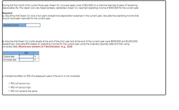During the first month of its current fiscal year, Green Co. Incurred repair costs of $21,000 on a machine that had 4 years of remaining
depreciable life. The repair cost was inappropriately capitalized. Green Co. reported operating Income of $167,000 for the current year.
Required:
a. Assuming that Green Co. took a full year's straight-line depreciation expense in the current year, calculate the operating Income that
should have been reported for the current year.
Operating Income
b. Assume that Green Co.'s total assets at the end of the prior year and at the end of the current year were $939,000 and $1,003,000,
respectively. Calculate ROI (based on operating Income) for the current year using the originally reported data and then using
corrected data. (Round your answers to 1 decimal place. (e.g.. 32.1))
Original data
Corrected data
ROI
c. Indicate the effect on ROI of subsequent years if the error is not corrected.
O ROI will be too low.
O ROI will be too high.
O ROI will remains the same.