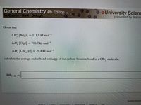 **Title: Calculating Average Molar Bond Enthalpy**

**Introduction**

In this exercise, you will learn how to calculate the average molar bond enthalpy of the carbon-bromine bond in a CBr₄ molecule using given enthalpy values.

**Given Data**

- ΔHf [Br(g)] = 111.9 kJ·mol⁻¹
- ΔHf [C(g)] = 716.7 kJ·mol⁻¹
- ΔHf [CBr₄(g)] = 29.4 kJ·mol⁻¹

**Objective**

Calculate the average molar bond enthalpy of the carbon-bromine (C–Br) bond in a CBr₄ molecule.

**Procedure**

1. Use the given data and the formula for calculating bond enthalpy using the enthalpies of formation.
2. Apply the relationship involving the enthalpies of formation to solve for ΔH_{C–Br}.

**Calculation Area**

ΔH_{C–Br} = [Calculation Placeholder]

**Conclusion**

Complete the calculation to find the average molar bond enthalpy of the C–Br bond. This exercise illustrates the use of thermochemical data in bond enthalpy calculations.

**Note:**

Ensure accuracy in your calculations and refer to any standard tables if necessary.