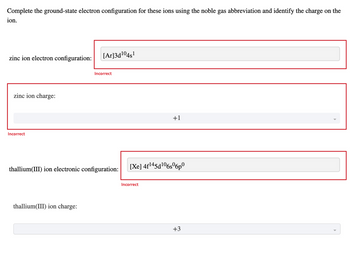 Complete the ground-state electron configuration for these ions using the noble gas abbreviation and identify the charge on the
ion.
zinc ion electron configuration:
zinc ion charge:
Incorrect
[Ar]3d¹04s¹
thallium(III) ion charge:
Incorrect
thallium(III) ion electronic configuration:
+1
[Xe] 4f145d106s6p
Incorrect
+3