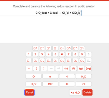 Complete and balance the following redox reaction in acidic solution
CIO¨(aq) + Cl(aq) → Cl2(g) + CIO2(g)
4-
☐ 3.
☐
2
ப
+
☐
2+
ப
3+
☐
4+
1 2
3
4
5
6
7
8
9
0
☐
ப
☐ 2
☐ 3
☐ 4
☐
5
6
☐ 7
☐ 8
☐ 9
О
ос
)
=
(s)
(1)
e
H+
(g) (aq)
H₂O
2
H₂O+
OH
H
CI
Reset
• x H₂O
Delete