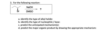 3. For the following reaction:
NaOH
DMSO
?
a. identify the type of alkyl halide:
b. identify the type of nucleophile/base:
c. predict the anticipated mechanism(s):
d. predict the major organic product by drawing the appropriate mechanism: