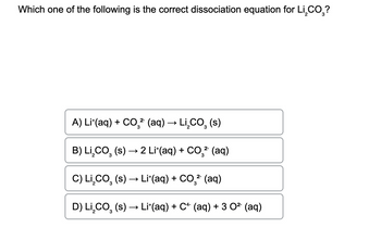 Which one of the following is the correct dissociation equation for Li CO₂?
2-
A) Lit(aq) + CO² (aq) → Li₂CO₂ (s)
3
3
2-
B) Li,CO, (s) → 2 Lif(aq) + COş→ (aq)
3
2-
C) Li,CO, (s) → Li*(aq) + COş→ (aq)
3
D) LI₂CO (s) → Li*(aq) + C+ (aq) + 3 0² (aq)