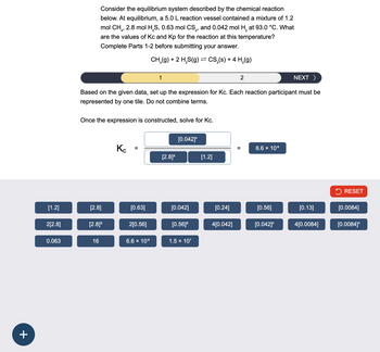 +
Consider the equilibrium system described by the chemical reaction
below. At equilibrium, a 5.0 L reaction vessel contained a mixture of 1.2
mol CH₁, 2.8 mol H2S, 0.63 mol CS2, and 0.042 mol H2 at 93.0 °C. What
are the values of Kc and Kp for the reaction at this temperature?
Complete Parts 1-2 before submitting your answer.
CH(g) + 2 HS(g) = CS₂(s) + 4 H2(g)
1
2
NEXT >
Based on the given data, set up the expression for Kc. Each reaction participant must be
represented by one tile. Do not combine terms.
Once the expression is constructed, solve for Kc.
[0.042]4
Кс
=
[2.8]²
[1.2]
||
6.6 × 10-8
RESET
[1.2]
[2.8]
[0.63]
[0.042]
[0.24]
[0.56]
[0.13]
[0.0084]
2[2.8]
[2.8]²
2[0.56]
[0.56]²
4[0.042]
[0.042]4
4[0.0084]
[0.0084]*
0.063
16
6.6 × 10-8
1.5 × 107