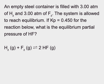 An empty steel container is filled with 3.00 atm
of H2 and 3.00 atm of F2. The system is allowed
to reach equilibrium. If Kp = 0.450 for the
reaction below, what is the equilibrium partial
pressure of HF?
H2(g) + F₂ (g) 2 HF (g)
2