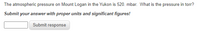 The atmospheric pressure on Mount Logan in the Yukon is 520. mbar. What is the pressure in torr?
Submit
your answer with proper units and significant figures!
Submit response
