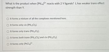 What is the product when [PtL4]2+ reacts with 2 Y ligands? L has weaker trans effect
strength than Y.
O It forms a mixture of all the complexes mentioned here.
O It forms only cis-[PtL2Cl₂].
O It forms only trans-[PtL₂Cl₂].
O It forms both trans-[PtL2Cl₂] and cis-[PtL2Cl₂].
O It forms only [PtCl4]²-.