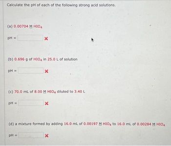 Calculate the pH of each of the following strong acid solutions.
(a) 0.00704 M HIO4
pH =
(b) 0.696 g of HIO4 in 25.0 L of solution
pH =
X
PH =
(c) 70.0 mL of 8.00 M HIO4 diluted to 3.40 L
X
pH =
X
(d) a mixture formed by adding 16.0 mL of 0.00197 M HIO4 to 16.0 mL of 0.00284 M HIO4
X