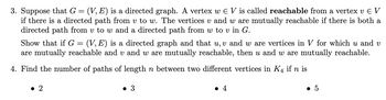 3. Suppose that G = (V, E) is a directed graph. A vertex w € V is called reachable from a vertex v E V
if there is a directed path from v to w. The vertices v and w are mutually reachable if there is both a
directed path from v to w and a directed path from w to v in G.
Show that if G = (V, E) is a directed graph and that u, v and w are vertices in V for which u and v
are mutually reachable and v and w are mutually reachable, then u and w are mutually reachable.
4. Find the number of paths of length n between two different vertices in K4 if n is
• 2
● 3