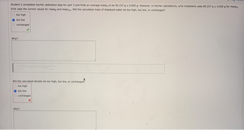 Student Z completes his/her calibration step for part 3 and finds an average mass, to be 95.237 g a 0.005 g. However, in his/her calculations, s/he mistakenly uses 85.237 g 0.005 g for mass
S/he uses the correct values for massa and massey Will the calculated mass of displaced water be too high, too low, or unchanged?
Otoo high
too low
Ounchanged
Why?
Will the calculated density be too high, too low, or unchanged?
Otoo high
O too low
unchanged
X
Why?