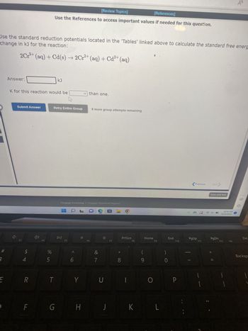 #
3
change in kJ for the reaction:
Use the standard reduction potentials located in the 'Tables' linked above to calculate the standard free energ
2 Cr³+ (aq) + Cd(s) → 2Cr²+ (aq) + Cd²+ (aq)
E
Answer:
Submit Answer
K for this reaction would be
F3
SA
4
R
F
F4
%
[Review Topics]
[References]
Use the References to access important values if needed for this question.
5
T
KJ
Retry Entire Group
G
DII
Cengage Learning Cengage Technical Support
F5
A
6
Y
than one.
H
8 more group attempts remaining
F6
&
7
U
J
E-
F7
8
OO
PrtScn
|
F8
K
Home
O
F9
L
0
End
F10
P
Previous
PgUp
F11
[
11
Next
Save and Exit
PgDn
||
10:10 PM
12/2/2022
F12
1
14
Ins
A
Del
Backspa
1