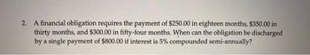 2. A financial obligation requires the payment of $250.00 in eighteen months, $350.00 in
thirty months, and $300.00 in fifty-four months. When can the obligation be discharged
by a single payment of $800.00 if interest is 5% compounded semi-annually?