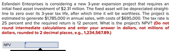 Esfandairi Enterprises is considering a new 3-year expansion project that requires an
initial fixed asset investment of $2.31 million. The fixed asset will be depreciated straight-
line to zero over its 3-year tax life, after which time it will be worthless. The project is
estimated to generate $1,785,000 in annual sales, with costs of $695,000. The tax rate is
25 percent and the required return is 12 percent. What is the project's NPV? (Do not
round intermediate calculations and enter your answer in dollars, not millions of
dollars, rounded to 2 decimal places, e.g., 1,234,567.89.)
NPV