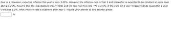 Due to a recession, expected inflation this year is only 3.25%. However, the inflation rate in Year 2 and thereafter is expected to be constant at some level
above 3.25%. Assume that the expectations theory holds and the real risk-free rate (r*) is 2.5%. If the yield on 3-year Treasury bonds equals the 1-year
yield plus 1.0%, what inflation rate is expected after Year 1? Round your answer to two decimal places.
%