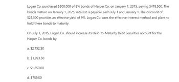 Logan Co. purchased $500,000 of 8% bonds of Harper Co. on January 1, 2015, paying $478,500. The
bonds mature on January 1, 2025; interest is payable each July 1 and January 1. The discount of
$21,500 provides an effective yield of 9%. Logan Co. uses the effective-interest method and plans to
hold these bonds to maturity.
On July 1, 2015, Logan Co. should increase its Held-to-Maturity Debt Securities account for the
Harper Co. bonds by:
a. $2,752.50
b. $1,993.50
c. $1,250.00
d. $759.00