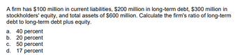 A firm has $100 million in current liabilities, $200 million in long-term debt, $300 million in
stockholders' equity, and total assets of $600 million. Calculate the firm's ratio of long-term
debt to long-term debt plus equity.
a. 40 percent
b. 20 percent
C. 50 percent
d. 17 percent