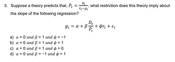 Dt
rt-9t
5. Suppose a theory predicts that, Pt =
the slope of the following regression?
a) a = 0 and ß = 1 and p = -1
b) a = 0 and ß = 1 and ¢ = 1
c) a = 0 and ß = 1 and p = 0
d) a = 0 and ß = -1 and p = 1
It = a + ß
what restriction does this theory imply about
Dt
31 1 2 +
Pt
•+ørt + Et