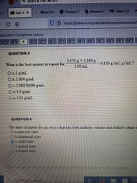 Search he web..
H Take T X
G What is th
P Pearson S
b Answered
M Inbox (1,0
er 1
0 8 https://bblearn.rcsj.edu/webapps/assessment/
Question Completion Status:
3.
50
70
100 110
120
130
14G
18
QUESTION 3
3.478 g x 1.164 g
What is the best answer to report for
-0.116 g/mL g/mL?
2.00 mL
O a. 1 g/mL
O b.1.904 g/mL
Oc.1.90478009 g/mL
O d. 1.9 g/mL
Oe1.91 g/mL
QUESTION 4
The state of matter for an object that has both definite volume and definite shape i
a. gaseous state
b. elemental state
OC. solid state
Od. mixed state
e. liquid state
Click Save and Submit to scue and subrt CackSae74nswers to save al cnswers.
Type here to search
