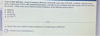 Cost of debt with fees Kenny Enterprises will issue a bond with a par value of $1,000, a maturity of twenty years,
and a coupon rate of 9.6% with semiannual payments, and will use an investment bank that charges $20 per bond for
its services. What is the cost of debt for Kenny Enterprises at the following market prices?
a. $959.56
b. $992.39
c. $1,060.96
d. $1,144.77
ACCES
a. What is the cost of debt for Kenny Enterprises at a market price of $959.56?
% (Round to two decimal places.)