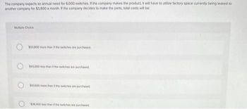 The company expects an annual need for 6,000 switches. If the company makes the product, it will have to utilize factory space currently being leased to
another company for $3,800 a month. If the company decides to make the parts, total costs will be:
Multiple Choice
O
$53.600 more than the switches are purchased
$43.000 less than the switches are purchased
$10.500 more then the chese purchased
53.400 than the switches are purchased